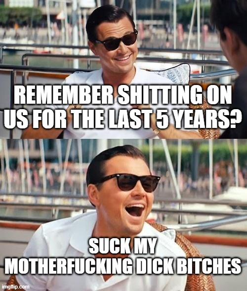 Leonardo Dicaprio Wolf Of Wall Street Meme | REMEMBER SHITTING ON US FOR THE LAST 5 YEARS? SUCK MY MOTHERFUCKING DICK BITCHES | image tagged in memes,leonardo dicaprio wolf of wall street | made w/ Imgflip meme maker