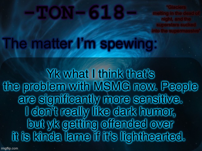 Slurs were common back in 2023. I think there’s a specific way to execute that kind of humor | Yk what I think that’s the problem with MSMG now. People are significantly more sensitive. I don’t really like dark humor, but yk getting offended over it is kinda lame if it’s lighthearted. | image tagged in ton-618 announcement template | made w/ Imgflip meme maker