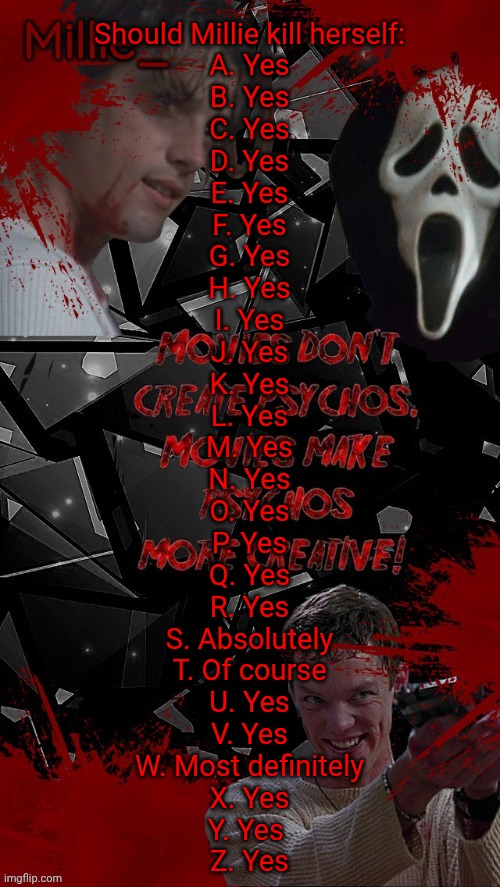 Millie's Scream announcement template for October | Should Millie kill herself:
A. Yes
B. Yes
C. Yes
D. Yes
E. Yes
F. Yes
G. Yes
H. Yes
I. Yes
J. Yes
K. Yes
L. Yes
M. Yes
N. Yes
O. Yes
P. Yes
Q. Yes
R. Yes
S. Absolutely
T. Of course
U. Yes
V. Yes
W. Most definitely
X. Yes
Y. Yes 
Z. Yes | image tagged in millie's scream announcement template for october | made w/ Imgflip meme maker