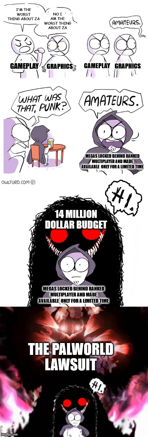 Pokemon Z-A Hate In a Nutshell | NO I AM THE WORST THING ABOUT ZA; I'M THE WORST THING ABOUT ZA; GAMEPLAY; GAMEPLAY; GRAPHICS; GRAPHICS; MEGAS LOCKED BEHIND RANKED MULTIPLAYER AND MADE AVAILABLE  ONLY FOR A LIMITED TIME; 14 MILLION DOLLAR BUDGET; MEGAS LOCKED BEHIND RANKED MULTIPLAYER AND MADE AVAILABLE  ONLY FOR A LIMITED TIME; THE PALWORLD LAWSUIT | image tagged in amateurs extender,video games,memes,amateurs,pokemon,nintendo | made w/ Imgflip meme maker