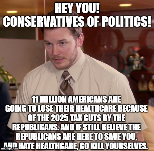 Afraid To Ask Andy Meme | HEY YOU! CONSERVATIVES OF POLITICS! 11 MILLION AMERICANS ARE GOING TO LOSE THEIR HEALTHCARE BECAUSE OF THE 2025 TAX CUTS BY THE REPUBLICANS. AND IF STILL BELIEVE THE REPUBLICANS ARE HERE TO SAVE YOU, AND HATE HEALTHCARE, GO KILL YOURSELVES. | image tagged in memes,afraid to ask andy | made w/ Imgflip meme maker
