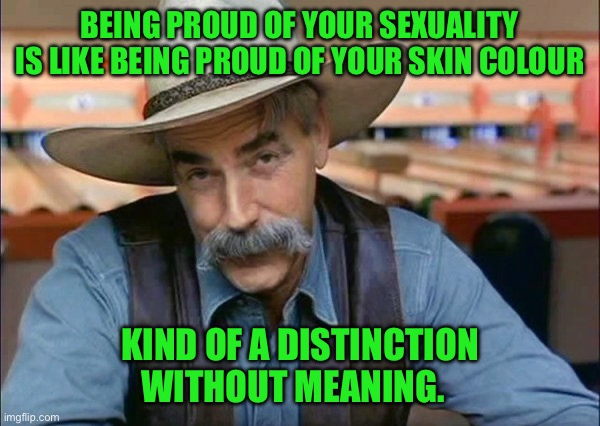 Sam Elliott special kind of stupid | BEING PROUD OF YOUR SEXUALITY IS LIKE BEING PROUD OF YOUR SKIN COLOUR; KIND OF A DISTINCTION WITHOUT MEANING. | image tagged in sam elliott special kind of stupid | made w/ Imgflip meme maker