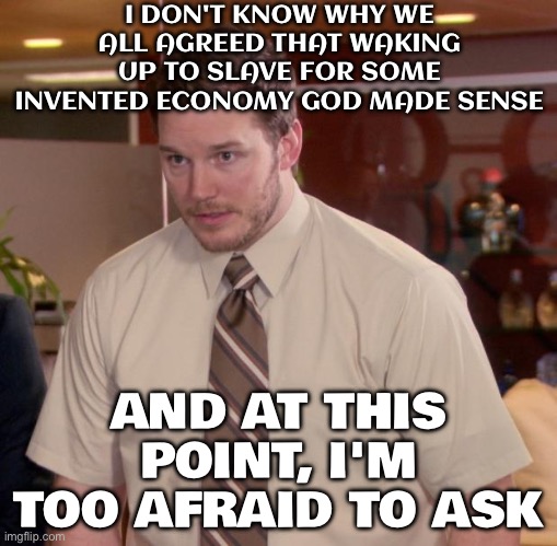 DON'T KNOW WHY WE ALL AGREED THAT WAKING UP TO SLAVE FOR SOME INVENTED ECONOMY GOD MADE SENSE | I DON'T KNOW WHY WE ALL AGREED THAT WAKING UP TO SLAVE FOR SOME INVENTED ECONOMY GOD MADE SENSE; AND AT THIS POINT, I'M TOO AFRAID TO ASK | image tagged in memes,afraid to ask andy,economy,capitalism,god,slavery | made w/ Imgflip meme maker