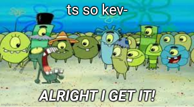 idk2 | ts so kev-; ALRIGHT I GET IT! | image tagged in alright i get it,memes,spongebob,plankton | made w/ Imgflip meme maker