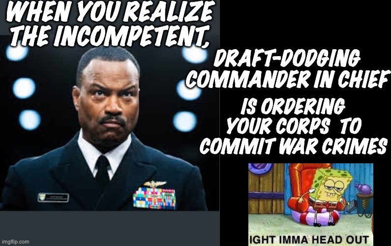 Real warriors know that "following orders" is not a defense in the Hague | WHEN YOU REALIZE THE INCOMPETENT, DRAFT-DODGING COMMANDER IN CHIEF; IS ORDERING YOUR CORPS  TO COMMIT WAR CRIMES | image tagged in navy,trump,idiocracy,war crimes,no kings | made w/ Imgflip meme maker