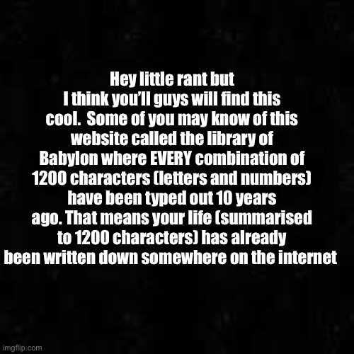 I searched up “4sto gooned to herself their 19th of October 2025” and it was there! Fascinating | Hey little rant but I think you’ll guys will find this cool.  Some of you may know of this website called the library of Babylon where EVERY combination of 1200 characters (letters and numbers) have been typed out 10 years ago. That means your life (summarised to 1200 characters) has already been written down somewhere on the internet | made w/ Imgflip meme maker