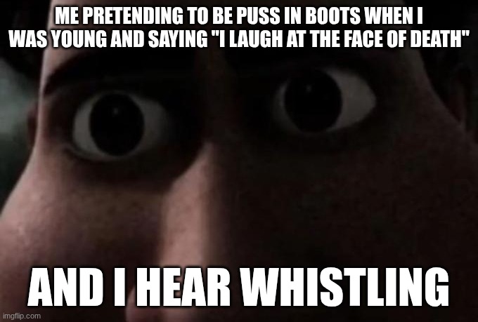 Titan stare | ME PRETENDING TO BE PUSS IN BOOTS WHEN I WAS YOUNG AND SAYING "I LAUGH AT THE FACE OF DEATH"; AND I HEAR WHISTLING | image tagged in titan stare | made w/ Imgflip meme maker