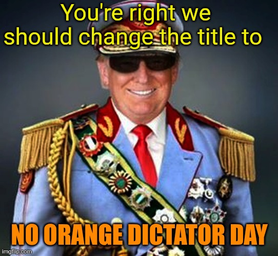 Generalissimo Caudillo Dictator Trump | You're right we should change the title to NO ORANGE DICTATOR DAY | image tagged in generalissimo caudillo dictator trump | made w/ Imgflip meme maker