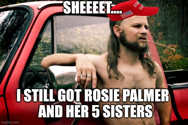 Joe dirt  | SHEEEET.... I STILL GOT ROSIE PALMER 
 AND HER 5 SISTERS | image tagged in joe dirt | made w/ Imgflip meme maker