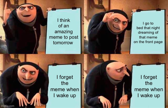 Image Title | I think of an amazing meme to post tomorrow; I go to bed that night dreaming of that meme on the front page; I forget the meme when I wake up; I forget the meme when I wake up | image tagged in memes,gru's plan,funny,front page | made w/ Imgflip meme maker