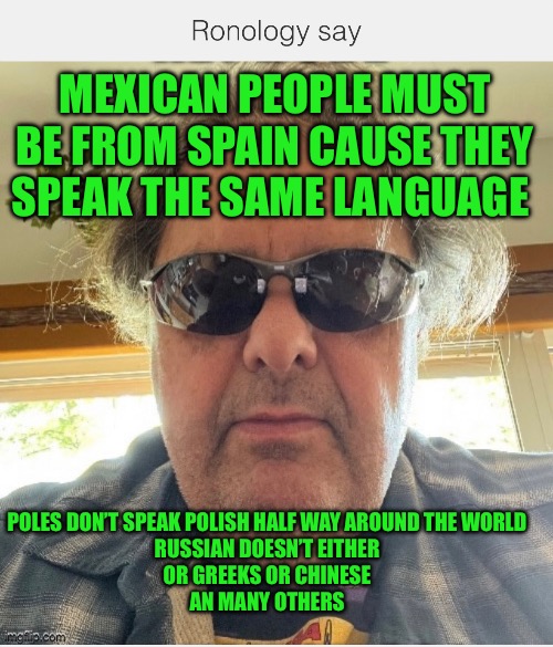 Ronology say | MEXICAN PEOPLE MUST BE FROM SPAIN CAUSE THEY SPEAK THE SAME LANGUAGE; POLES DON’T SPEAK POLISH HALF WAY AROUND THE WORLD 
RUSSIAN DOESN’T EITHER 
OR GREEKS OR CHINESE 
AN MANY OTHERS | image tagged in mexican | made w/ Imgflip meme maker