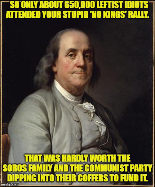 Ouch, eh leftists? | SO ONLY ABOUT 650,000 LEFTIST IDIOTS ATTENDED YOUR STUPID 'NO KINGS' RALLY. THAT WAS HARDLY WORTH THE SOROS FAMILY AND THE COMMUNIST PARTY DIPPING INTO THEIR COFFERS TO FUND IT. | image tagged in benjamin franklin | made w/ Imgflip meme maker