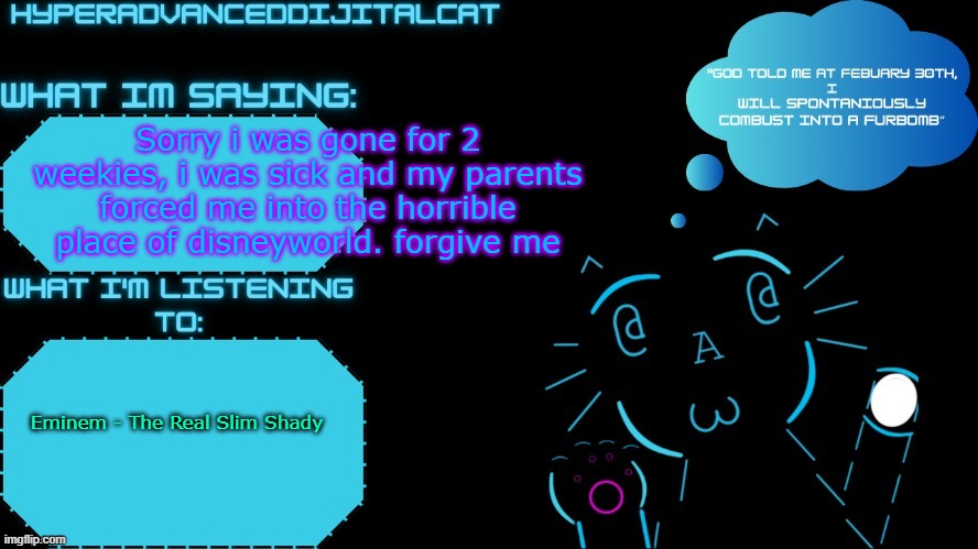 DijitalCat Announcment Temp by NorthernGrace | Sorry i was gone for 2 weekies, i was sick and my parents forced me into the horrible place of disneyworld. forgive me; Eminem - The Real Slim Shady | image tagged in dijitalcat announcment temp by northerngrace | made w/ Imgflip meme maker