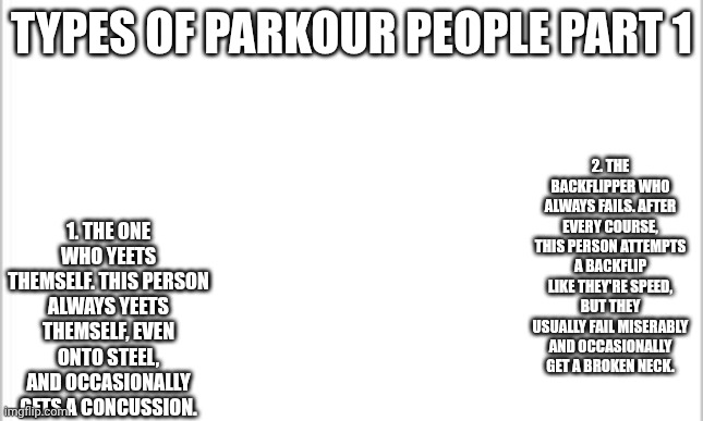 10 upvotes for part 2 | TYPES OF PARKOUR PEOPLE PART 1; 2. THE BACKFLIPPER WHO ALWAYS FAILS. AFTER EVERY COURSE, THIS PERSON ATTEMPTS A BACKFLIP LIKE THEY'RE SPEED, BUT THEY USUALLY FAIL MISERABLY AND OCCASIONALLY GET A BROKEN NECK. 1. THE ONE WHO YEETS THEMSELF. THIS PERSON ALWAYS YEETS THEMSELF, EVEN ONTO STEEL, AND OCCASIONALLY GETS A CONCUSSION. | image tagged in white background,parkour | made w/ Imgflip meme maker