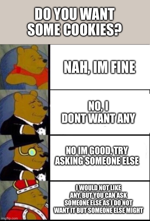 no | DO YOU WANT SOME COOKIES? NAH, IM FINE; NO, I DONT WANT ANY; NO IM GOOD, TRY ASKING SOMEONE ELSE; I WOULD NOT LIKE ANY, BUT YOU CAN ASK SOMEONE ELSE AS I DO NOT WANT IT BUT SOMEONE ELSE MIGHT | image tagged in memes,funny memes,winnie the pooh,cookies | made w/ Imgflip meme maker