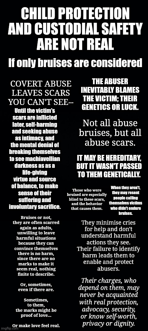 All that is needed for evil to triumph is for good men to do nothing | CHILD PROTECTION
AND CUSTODIAL SAFETY
ARE NOT REAL; If only bruises are considered; THE ABUSER
INEVITABLY BLAMES
THE VICTIM; THEIR
GENETICS OR LUCK. COVERT ABUSE
LEAVES SCARS
YOU CAN'T SEE--; Until the victim's
scars are inflicted
later, self-harming
and seeking abuse
as intimacy, and
the mental denial of
breaking themselves
to see machiavellian
darkness as as a
life-giving
virtue and source
of balance, to make
sense of their
suffering and
involuntary sacrifice. Not all abuse
bruises, but all
abuse scars. IT MAY BE HEREDITARY,
BUT IT WASN'T PASSED
TO THEM GENETICALLY. When they aren't,
they may resent
people calling
themselves victims
who didn't endure
bruises. Those who were
bruised are especially
blind to these scars,
and the behavior
that causes them. Bruises or not,
they are often scarred
again as adults,
unwilling to leave
harmful situations
because they can
convince themselves
there is no harm,
since there are no
marks to make it
seem real, nothing
finite to describe.
 
Or, sometimes,
even if there are.
 
Sometimes,
to them,
the marks might be
proof of love...
 
Or make love feel real. They minimise cries
for help and don't
understand harmful
actions they see.
Their failure to identify
harm leads them to
enable and protect
abusers. Their charges, who
depend on them, may
never be acquainted
with real protection,
advocacy, security,
or know self-worth,
privacy or dignity. | image tagged in narcissism,parenting,covert abuse,bystander effect,responsibility,mental health | made w/ Imgflip meme maker