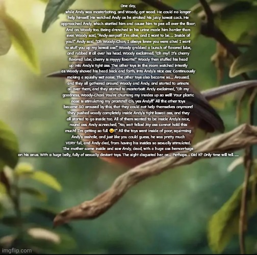 Must read (story of andy and woody) | One day, while Andy was masterbating, and Woody, got wood. He could no longer help himself. He watched Andy as he stroked his juicy kawaii cock. He approached Andy, which startled him and cause him to pee all over the floor; And on Woody too. Being drenched in his urine made him harder than ever. Woody said, “Andy-senpai!! I’m alive, and I want to be….. Inside of you!!” Andy said, “Oh Woody-Chan, I always knew you were alive! I want to stuff you up my kawaii ass!” Woody grabbed a bunch of flavored lube, and rubbed it all over his head. Woody exclaimed, “Oh my!! It’s cherry flavored lube, cherry is myyyy favorite!” Woody then stuffed his head up into Andy’s tight ass. The other toys in the room watched intently as Woody shoved his head back and forth, into Andy’s nice ass; Continuously making a squishy wet noise. The other toys also became so…. Aroused, and they all gathered around Woody and Andy, and started to urinate all over them, and they started to masterbait. Andy exclaimed, “Oh my goodness, Woody-Chan! You’re churning my insides up so well! Your plastic nose is stimulating my prostate!! Oh, yes Andy!!” All the other toys became SO aroused by this, that they could not help themselves anymore! They pushed woody completely inside Andy’s tight kawaii ass, and they all started to go inside too. All of them wanted to be inside Andy’s nice, round ass. Andy screeched, “No, wait fellas! My ass cannot hold this much! I’m getting so full 🤤!!” All the toys went inside of poor, squirming Andy’s asshole, and just like you could guess, he was pretty much VERY full, and Andy died, from having his insides so sexually stimulated. The mother came inside and saw Andy, dead, with a huge ass hemorrhage on his anus. With a huge belly, fully of sexually deviant toys. The sight disgusted her, or…. Perhaps…. Did it? Only time will tell…… | image tagged in no balls | made w/ Imgflip meme maker