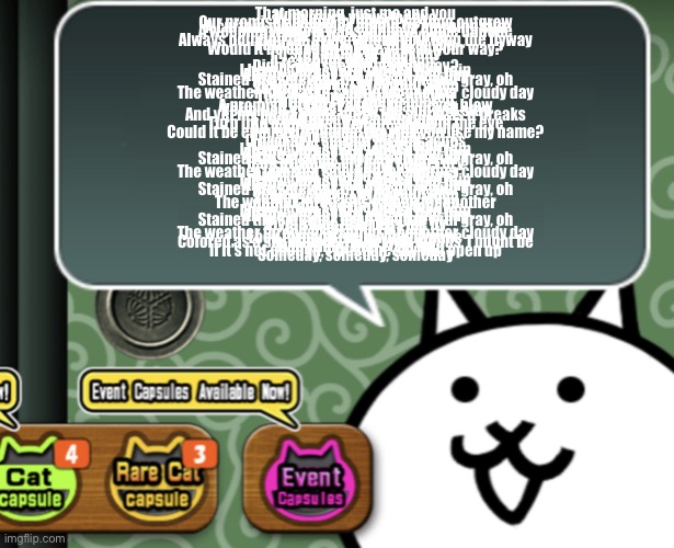 The basic cat says something | That morning, just me and you
With azure views for two
Our promises bound by sights we long outgrew
A curtain dyed shades unlaid by morning sun
A weeping window wails for days come undone
If I live to be a weathervane
Always pointing off, away, to lead you 'long the flyway
Turned to face this side of you
Would it be enough for me to lead your way?
I'll stay afraid in weekday
(Come what may)
I reach for what remains
Didn't you see the news today?
I heard they said it looked like rain
All the words I left unsaid that day
Stained the sidewalk drop by drop with gray, oh
Rain or shine, I'm by your side
So why won't you look my way?
The weather forecast's calling for another cloudy day
That evening, just me and you
Through rosy tinted hues
A promise of fairer winds that never blew
Vermilion claims to say the sun will stay
And yet my heart holds close the storm as it breaks
I could live to be a hurricane
Turn into a tempest, violent, silent in the eye
All whirling, gusting, wuthering
Could it be enough to change the way you use my name?
Remain in weekday
(I'm okay) I stay for all that aches
Didn't you see the news today?
I heard they said it looked like rain
All the words I left unsaid that day
Stained the sidewalk drop by drop with gray, oh
Rain or shine, my heart won't dry
So why can't I look away?
The weather forecast's calling for another cloudy day
Didn't you see the news today?
I heard they said it looked like rain
All the words I left unsaid that day
Stained the sidewalk drop by drop with gray, oh
Rain or shine, I'm by your side
So why won't you look my way?
The weather forecast's calling for another
Didn't you see the news today?
I heard they said it looked like rain
All the words I left unsaid that day
Stained the sidewalk drop by drop with gray, oh
Vivid skies may pass me by
But even still, I'll stay
The weather forecast's calling for another cloudy day
Look through me, a windowpane
Colored as a sky entirely filled with clouds, I might be
Everything that I can be
If it's not enough, I trust the sky will open up
Someday, someday, someday | image tagged in the basic cat says something | made w/ Imgflip meme maker