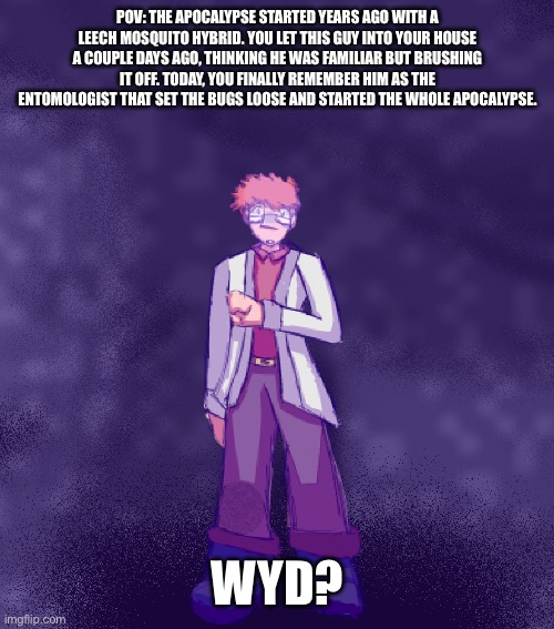 Teehee basic rules apply | POV: THE APOCALYPSE STARTED YEARS AGO WITH A LEECH MOSQUITO HYBRID. YOU LET THIS GUY INTO YOUR HOUSE A COUPLE DAYS AGO, THINKING HE WAS FAMILIAR BUT BRUSHING IT OFF. TODAY, YOU FINALLY REMEMBER HIM AS THE ENTOMOLOGIST THAT SET THE BUGS LOOSE AND STARTED THE WHOLE APOCALYPSE. WYD? | image tagged in wawa | made w/ Imgflip meme maker