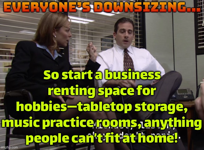 Everyone’s downsizing… | Everyone’s downsizing…; So start a business renting space for hobbies—tabletop storage, music practice rooms, anything people can’t fit at home! | image tagged in downsizing is a bitch,economy,capitalism,society,storage,rent | made w/ Imgflip meme maker