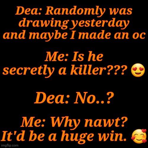 Upvote To Make Dea's New OC A Serial Killer >:} | Dea: Randomly was drawing yesterday and maybe I made an oc; Me: Is he secretly a killer??? 😍; Dea: No..? Me: Why nawt? It'd be a huge win. 🥰 | image tagged in itd be so much better,i love trolling,i thought this convo was funny,idk im bored,vote poll,oc serial killer | made w/ Imgflip meme maker