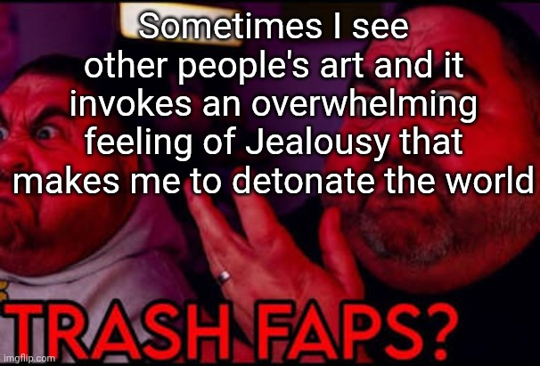 Trash faps? | Sometimes I see other people's art and it invokes an overwhelming feeling of Jealousy that makes me to detonate the world | image tagged in trash faps | made w/ Imgflip meme maker