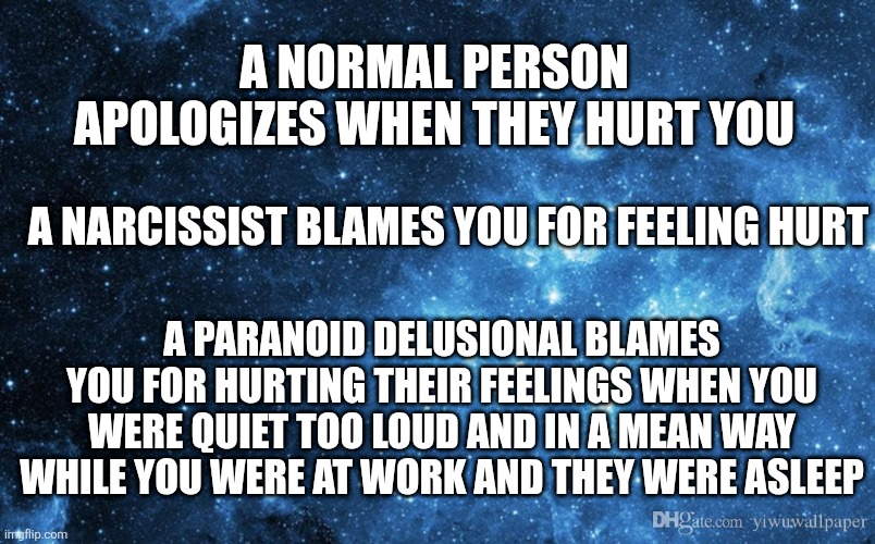 alternate blame dimensions | A NORMAL PERSON APOLOGIZES WHEN THEY HURT YOU; A NARCISSIST BLAMES YOU FOR FEELING HURT; A PARANOID DELUSIONAL BLAMES YOU FOR HURTING THEIR FEELINGS WHEN YOU WERE QUIET TOO LOUD AND IN A MEAN WAY WHILE YOU WERE AT WORK AND THEY WERE ASLEEP | image tagged in scizoeffective,paranoia,mental health,mental illness,narcissism | made w/ Imgflip meme maker