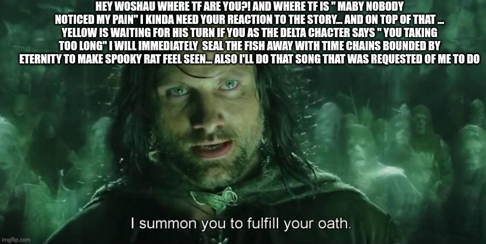 I Summon you to fullfil your oath | HEY WOSHAU WHERE TF ARE YOU?! AND WHERE TF IS " MABY NOBODY NOTICED MY PAIN" I KINDA NEED YOUR REACTION TO THE STORY... AND ON TOP OF THAT ... YELLOW IS WAITING FOR HIS TURN IF YOU AS THE DELTA CHACTER SAYS " YOU TAKING TOO LONG" I WILL IMMEDIATELY  SEAL THE FISH AWAY WITH TIME CHAINS BOUNDED BY ETERNITY TO MAKE SPOOKY RAT FEEL SEEN... ALSO I'LL DO THAT SONG THAT WAS REQUESTED OF ME TO DO | image tagged in i summon you to fullfil your oath | made w/ Imgflip meme maker