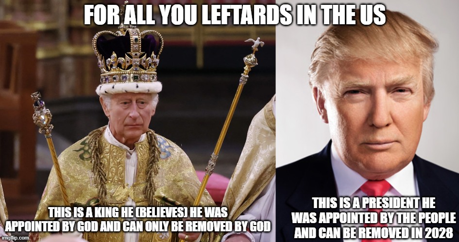 FOR ALL YOU LEFTARDS IN THE US; THIS IS A PRESIDENT HE WAS APPOINTED BY THE PEOPLE AND CAN BE REMOVED IN 2028; THIS IS A KING HE (BELIEVES) HE WAS APPOINTED BY GOD AND CAN ONLY BE REMOVED BY GOD | image tagged in king charles,donald trump | made w/ Imgflip meme maker