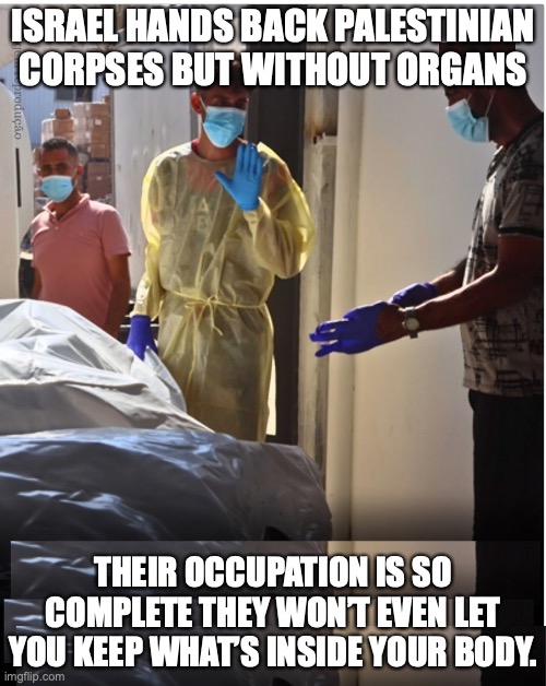 Israel steals even the organs | ISRAEL HANDS BACK PALESTINIAN CORPSES BUT WITHOUT ORGANS; THEIR OCCUPATION IS SO COMPLETE THEY WON’T EVEN LET YOU KEEP WHAT’S INSIDE YOUR BODY. | image tagged in israel,occupation,palestine,nethanyahu | made w/ Imgflip meme maker