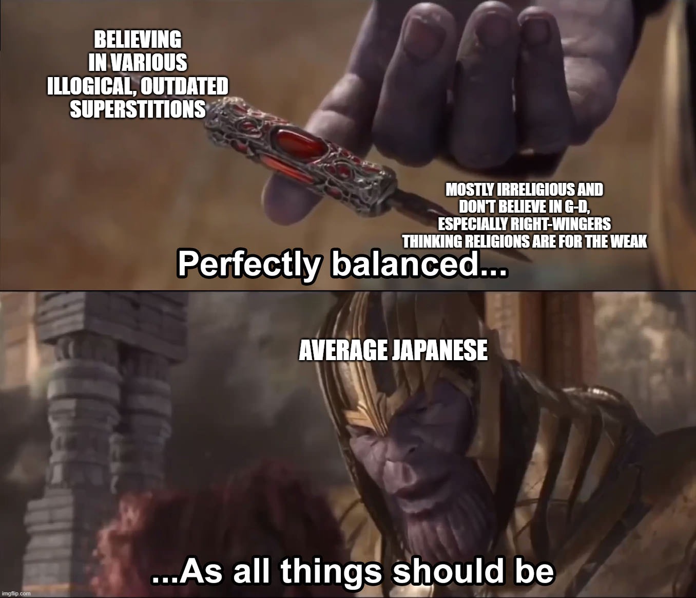 "rELiGiOn BaD" | BELIEVING IN VARIOUS ILLOGICAL, OUTDATED SUPERSTITIONS; MOSTLY IRRELIGIOUS AND DON'T BELIEVE IN G-D, ESPECIALLY RIGHT-WINGERS THINKING RELIGIONS ARE FOR THE WEAK; AVERAGE JAPANESE | image tagged in thanos perfectly balanced as all things should be,religion,abrahamic religions,japan,facepalm,stupid people | made w/ Imgflip meme maker