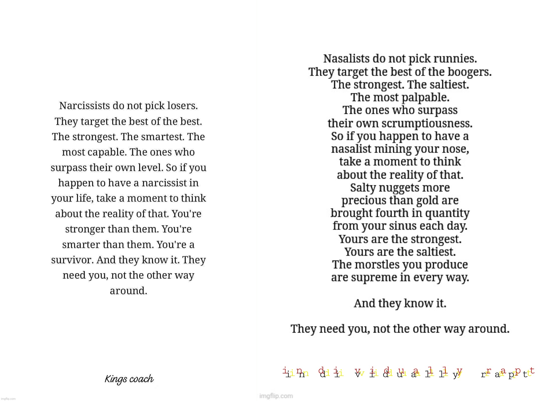 Nasalist/narcissist parody meme #1a | i n  d i  v i d u a l l y   r a p t; i n  d i  v i d u a l l y   r a p t; i n  d i  v i d u a l l y   r a p t | image tagged in nasalist,narcissist,booger,kings coach meme parody,supreme,disgusting | made w/ Imgflip meme maker