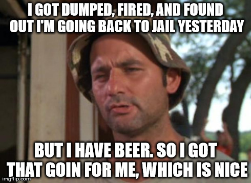 So I Got That Goin For Me Which Is Nice | I GOT DUMPED, FIRED, AND FOUND OUT I'M GOING BACK TO JAIL YESTERDAY BUT I HAVE BEER. SO I GOT THAT GOIN FOR ME, WHICH IS NICE | image tagged in memes,so i got that goin for me which is nice | made w/ Imgflip meme maker