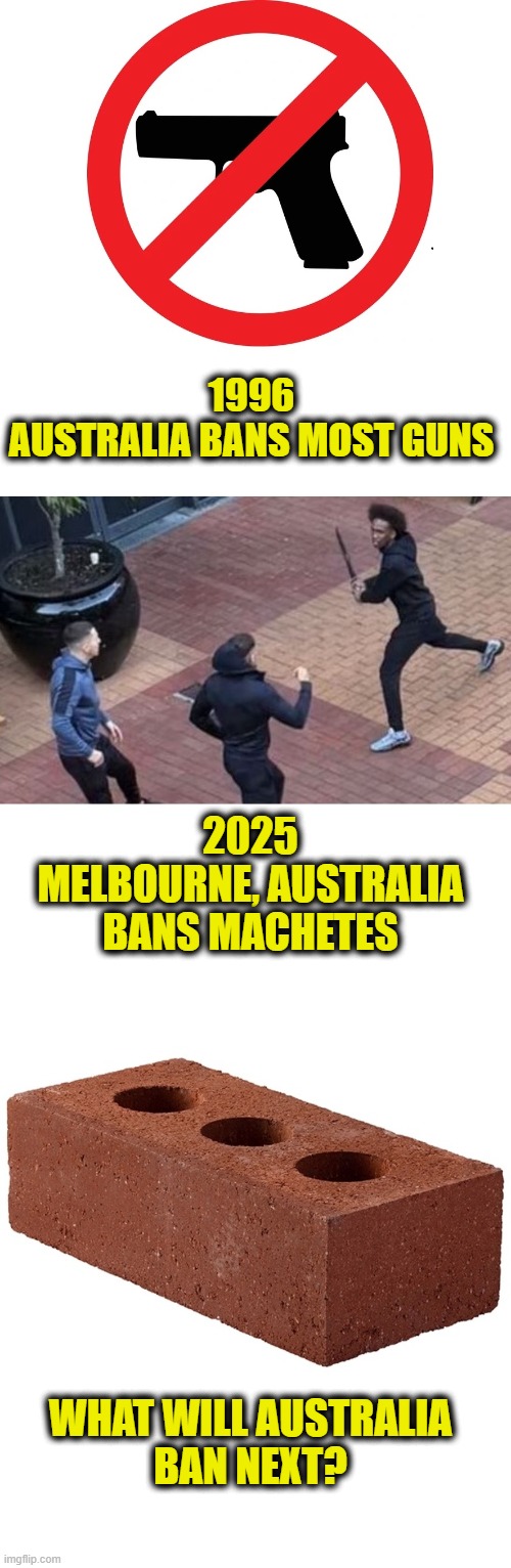 More Leftist Logic | 1996
AUSTRALIA BANS MOST GUNS; 2025
MELBOURNE, AUSTRALIA
BANS MACHETES; WHAT WILL AUSTRALIA
BAN NEXT? | image tagged in gun control,leftists | made w/ Imgflip meme maker