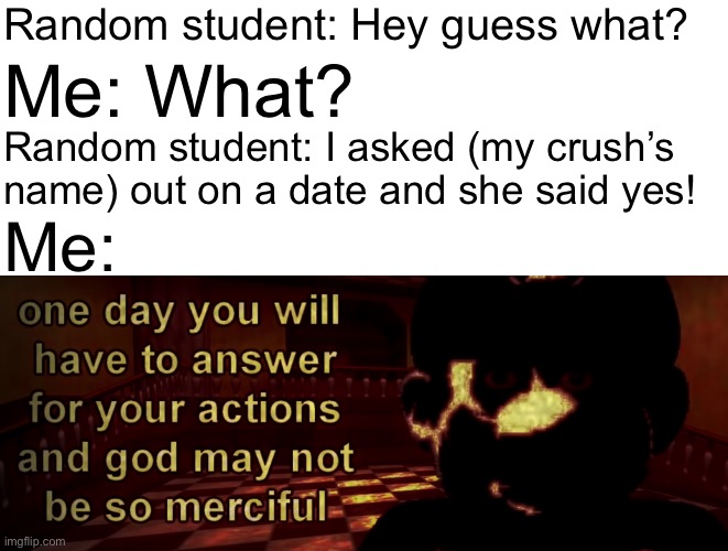 one day you will have to answer for your actions | Random student: Hey guess what? Me: What? Random student: I asked (my crush’s name) out on a date and she said yes! Me: | image tagged in one day you will have to answer for your actions,memes,mario,crush,school | made w/ Imgflip meme maker