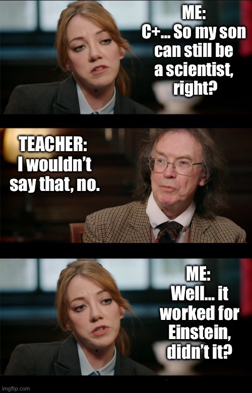 Philomena Cunk - Einstein | ME: 
C+… So my son 
can still be 
a scientist, 
right? TEACHER: 
I wouldn’t say that, no. ME: 
Well… it worked for Einstein,
didn’t it? | image tagged in philomena cunk debate,albert einstein,parents,kids,school | made w/ Imgflip meme maker