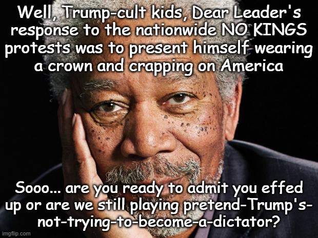 BREAKING NEWS: Worlds Biggest Crybaby Has Hours-long Social Media Meltdown Over U.S. Citizens Exercising Freedom of Speech. | Well, Trump-cult kids, Dear Leader's
response to the nationwide NO KINGS
protests was to present himself wearing
a crown and crapping on America; Sooo... are you ready to admit you effed
up or are we still playing pretend-Trump's-
not-trying-to-become-a-dictator? | image tagged in morgan freeman,trump unfit unqualified dangerous,crybaby,wannabe,dictator | made w/ Imgflip meme maker