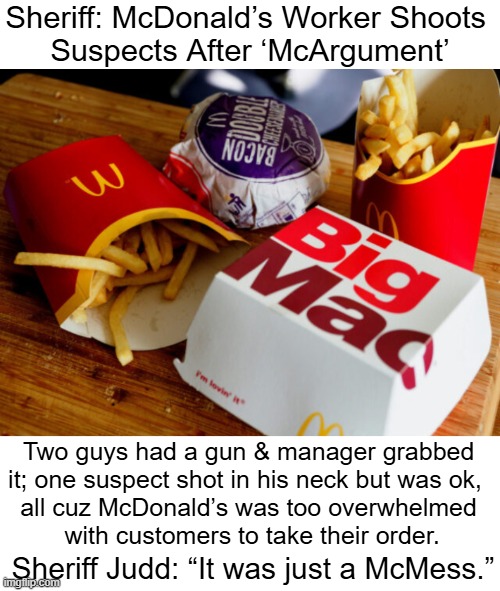 "I keep saying, fast food isn't healthy."  ~~ Scott G | Sheriff: McDonald’s Worker Shoots 
Suspects After ‘McArgument’; Two guys had a gun & manager grabbed 
it; one suspect shot in his neck but was ok,  
all cuz McDonald’s was too overwhelmed 
with customers to take their order. Sheriff Judd: “It was just a McMess.” | image tagged in dark humor,fast food,fast food worker,mcdonalds,i too like to live dangerously | made w/ Imgflip meme maker