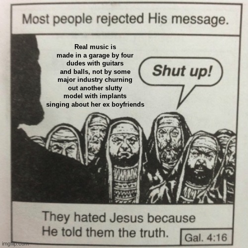 Musica | Real music is made in a garage by four dudes with guitars and balls, not by some major industry churning out another slutty model with implants singing about her ex boyfriends | image tagged in they hated jesus because he told them the truth | made w/ Imgflip meme maker