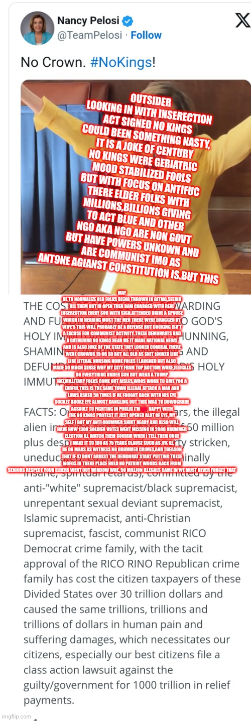 Readers highgest : Jan 6 was a hoax partly recorded Jan 5, no kings was the real inserection | OUTSIDER LOOKING IN WITH INSERECTION ACT SIGNED NO KINGS COULD BEEN SOMETHING NASTY, IT IS A JOKE OF CENTURY NO KINGS WERE GERIATRIC MOOD STABILIZED FOOLS BUT WITH FOCUS ON ANTIFUC THERE ELDER FOLKS WITH MILLIONS,BILLIONS GIVING TO ACT BLUE AND OTHER NGO AKA NGO ARE NON GOVT BUT HAVE POWERS UNKOWN AND ARE COMMUNIST IMO AS ANT9NE AGIANST CONSTITUTION IS.BUT THIS; MAY BE TO NORMALIZE OLD FOLKS BIENG THROWN IN GITMO,SEEING ALL THEM OUT IN OPEN THEN BAM CHARGED WITH REAL INSERECTION EVERY SOB WITH SIGN,ATTENDED DRIVE A SPOUSE WHICH IM HEARING MOST THE MEN THERE WERE DRAGGED BY WIFE'S THIS WILL PROBABLY BE A DEFENSE BUT CUCKING ISN'T A EXCUSE FOR COMMUNIST ACTIVITY. THESE DEMONRATS HAD A GATHERING NO KINGS NEAR ME IT MADE NATIONAL NEWS AND IS ALSO JOKE OF THE STATE THEY LOOKED COMICAL THERE WERE CROWDS 15 OR SO BUT ALL OLD AS SHIT LOOKED LIKE LIKE LITERAL NURSING HOME FOLKS I LAUGHED BUT ALSO MADE SO MUCH SENSE WHY MY CITY FROM TOP BOTTOM WOKE,ILLEGALS DO EVERYTHING UNDER SUN BUT WEAR A TRUMP HAT,MILLITARY FOLKS COME OUT AISLES,WOOS WORK TO GIVE YOU A EARFUL THIS IS THE SAME TOWN ILLEGAL ATTACK A MAN AND LAWS ASKED 50 TIMES IF HE FOUGHT BACK WITH HIS EYE SOCKET BROKE EYE ALMOST DANGLING OUT THIS WAS TO DOWNGRADE ASSAULT TO FIGHTING IN PUBLIC I'M 💯  HAPPY WITH THE NO KINGS PROTEST IT JUST OPENED ALOT OF EYE ,MY SELF I GOT MY ANTI OBUMMER SHIRT READY AND ALSO WILL HAVE HOW 130K SOLDIER VOTES WENT MISSING IN 2009 OBUMMER ELECTION ILL WATCH THEM SQUIRM WHEN I TELL THEM ONCE I MAKE IT TO 100 AS 75 YEARS CLAUSE SUCH AS JFK ILL BE ON MARS AS WITNESS NO OBUMMER CRIMES,AND TREASON THAT IF 47 DONT ARREST THE DEMONRAT START PUTTING THESE MOFOS IN THERE PLACE HOLD NO PATRIOT WORDS BACK FROM SENIORS RESPECT YOUR ELDERS WENT OUT WINDOW WHE. 50 MILLION ILLEGALS CAME IN WE MUST NEVER FORGET THAT | image tagged in nokings,communist,demonrat | made w/ Imgflip meme maker