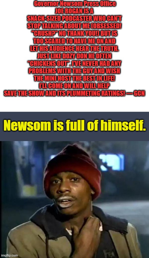 Rogan should bring him on for 3 hours & invite JD or Trump to set in. It would melt the net. | Governor Newsom Press Office
JOE ROGAN IS A SNACK-SIZED PODCASTER WHO CAN’T STOP TALKING ABOUT ME (OBSESSED! "CRUSH?" NO THANK YOU!) BUT IS TOO SCARED TO HAVE ME ON AND LET HIS AUDIENCE HEAR THE TRUTH. JUST LIKE DOZY DON HE OFTEN “CHICKENS OUT”. I'VE NEVER HAD ANY PROBLEMS WITH THE GUY AND WISH THE MINI HOST THE BEST IN LIFE! I’LL COME ON AND WILL HELP SAVE THE SHOW AND ITS PLUMMETING RATINGS! — GCN; Newsom is full of himself. | image tagged in blank white template,memes,y'all got any more of that | made w/ Imgflip meme maker