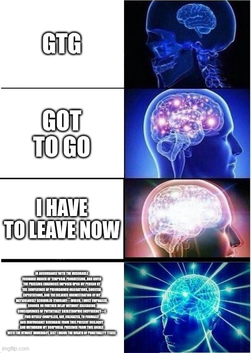 Expanding Brain | GTG; GOT TO GO; I HAVE TO LEAVE NOW; IN ACCORDANCE WITH THE INEXORABLE FORWARD MARCH OF TEMPORAL PROGRESSION, AND GIVEN THE PRESSING EXIGENCIES IMPOSED UPON MY PERSON BY THE CONFLUENCE OF PREORDAINED OBLIGATIONS, SOCIETAL EXPECTATIONS, AND THE DELICATE ORCHESTRATION OF MY METICULOUSLY SCHEDULED ITINERARY—WHICH, I MUST EMPHASIZE, BROOKS NO FURTHER DELAY WITHOUT CASCADING CONSEQUENCES OF POTENTIALLY CATASTROPHIC INEFFICIENCY—I FIND MYSELF COMPELLED, NAY, OBLIGATED, TO FORMALLY AND IRREVOCABLY DISENGAGE FROM THIS PRESENT COLLOQUY AND WITHDRAW MY CORPOREAL PRESENCE FROM THIS LOCALE WITH THE UTMOST IMMEDIACY, LEST I INCUR THE WRATH OF PUNCTUALITY ITSELF. | image tagged in memes,expanding brain | made w/ Imgflip meme maker