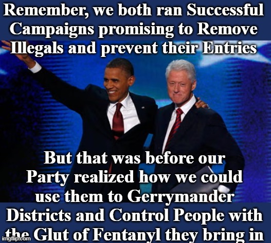 Collectively SIXTEEN YEARS OF TYRANNY ! | Remember, we both ran Successful Campaigns promising to Remove Illegals and prevent their Entries; But that was before our Party realized how we could use them to Gerrymander Districts and Control People with the Glut of Fentanyl they bring in | image tagged in obama clinton illegals campaign meme | made w/ Imgflip meme maker