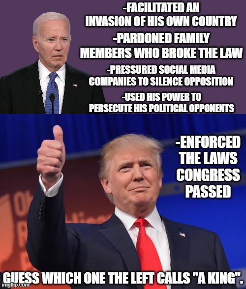 The left is the embodiment of "it's okay when we do it" | -FACILITATED AN INVASION OF HIS OWN COUNTRY; -PARDONED FAMILY MEMBERS WHO BROKE THE LAW; -PRESSURED SOCIAL MEDIA COMPANIES TO SILENCE OPPOSITION; -USED HIS POWER TO PERSECUTE HIS POLITICAL OPPONENTS; -ENFORCED THE LAWS CONGRESS PASSED; GUESS WHICH ONE THE LEFT CALLS "A KING". | image tagged in donald trump,liberal hypocrisy,liberal vs conservative,joe biden,crying democrats | made w/ Imgflip meme maker