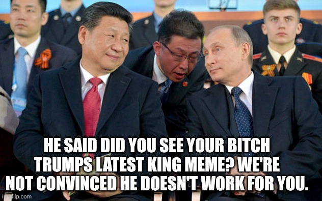 Xi and Putin | HE SAID DID YOU SEE YOUR BITCH TRUMPS LATEST KING MEME? WE'RE NOT CONVINCED HE DOESN'T WORK FOR YOU. | image tagged in xi and putin | made w/ Imgflip meme maker