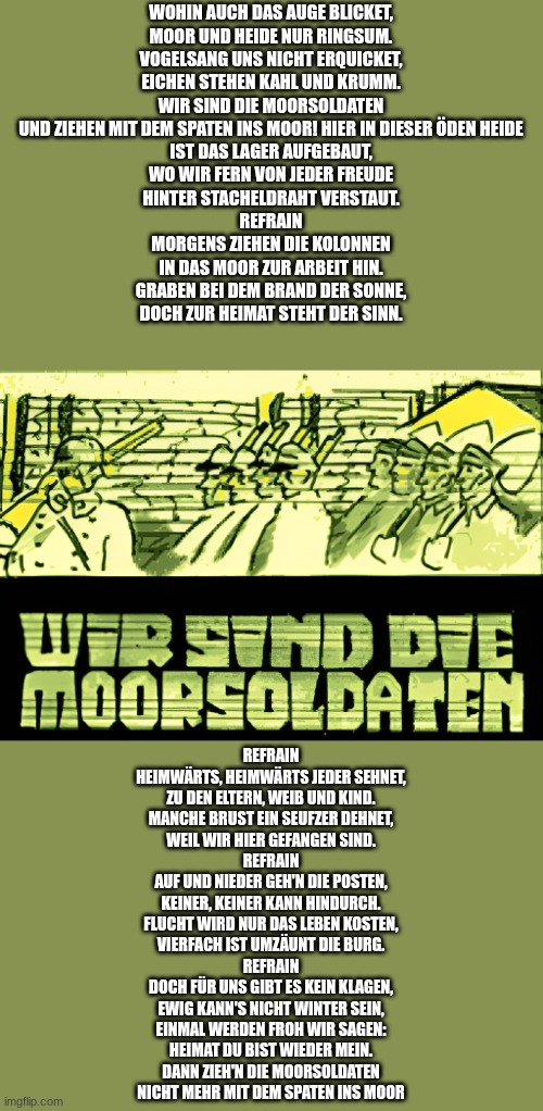 (Owu: wzh) | WOHIN AUCH DAS AUGE BLICKET,
MOOR UND HEIDE NUR RINGSUM.
VOGELSANG UNS NICHT ERQUICKET,
EICHEN STEHEN KAHL UND KRUMM.
WIR SIND DIE MOORSOLDATEN
UND ZIEHEN MIT DEM SPATEN INS MOOR! HIER IN DIESER ÖDEN HEIDE
IST DAS LAGER AUFGEBAUT,
WO WIR FERN VON JEDER FREUDE
HINTER STACHELDRAHT VERSTAUT.
REFRAIN
MORGENS ZIEHEN DIE KOLONNEN
IN DAS MOOR ZUR ARBEIT HIN.
GRABEN BEI DEM BRAND DER SONNE,
DOCH ZUR HEIMAT STEHT DER SINN. REFRAIN
HEIMWÄRTS, HEIMWÄRTS JEDER SEHNET,
ZU DEN ELTERN, WEIB UND KIND.
MANCHE BRUST EIN SEUFZER DEHNET,
WEIL WIR HIER GEFANGEN SIND.
REFRAIN
AUF UND NIEDER GEH'N DIE POSTEN,
KEINER, KEINER KANN HINDURCH.
FLUCHT WIRD NUR DAS LEBEN KOSTEN,
VIERFACH IST UMZÄUNT DIE BURG.
REFRAIN
DOCH FÜR UNS GIBT ES KEIN KLAGEN,
EWIG KANN'S NICHT WINTER SEIN,
EINMAL WERDEN FROH WIR SAGEN:
HEIMAT DU BIST WIEDER MEIN.
DANN ZIEH'N DIE MOORSOLDATEN
NICHT MEHR MIT DEM SPATEN INS MOOR | made w/ Imgflip meme maker