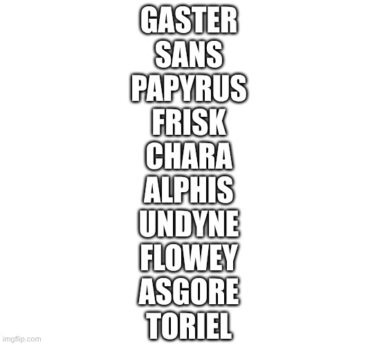 GASTER
SANS
PAPYRUS
FRISK
CHARA
ALPHIS
UNDYNE
FLOWEY
ASGORE
TORIEL | made w/ Imgflip meme maker