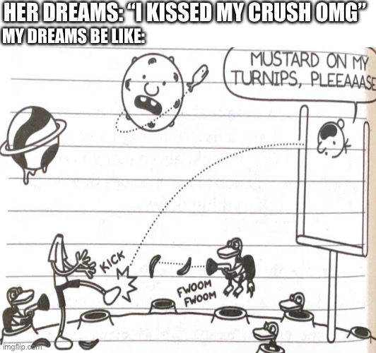 My dreams be like | HER DREAMS: “I KISSED MY CRUSH OMG”; MY DREAMS BE LIKE: | image tagged in mustard,on,my,turnips,please | made w/ Imgflip meme maker