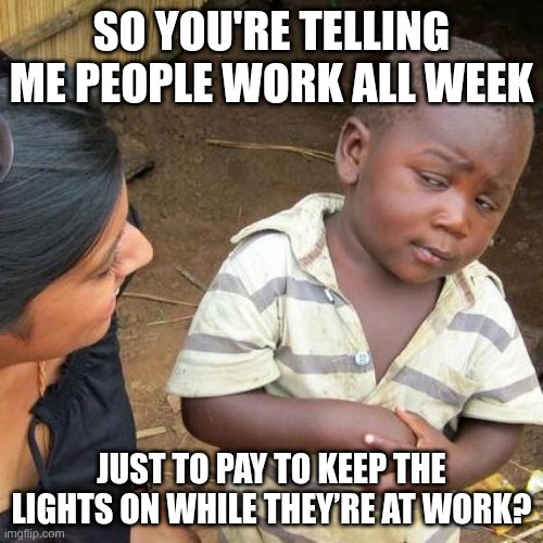 Third World Skeptical Kid | SO YOU'RE TELLING ME PEOPLE WORK ALL WEEK; JUST TO PAY TO KEEP THE LIGHTS ON WHILE THEY’RE AT WORK? | image tagged in memes,third world skeptical kid | made w/ Imgflip meme maker