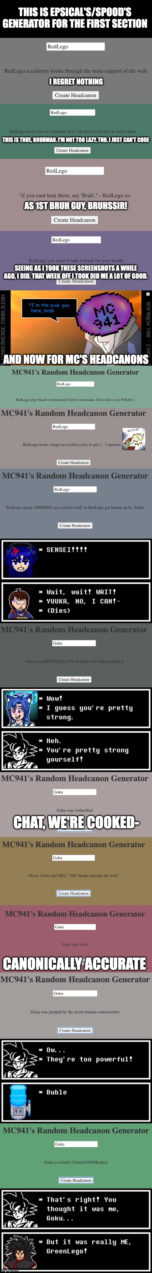 This took a while to compile- all the headcanon generator thingies that I tooks screenshots of! | THIS IS EPSICAL'S/SPOOD'S GENERATOR FOR THE FIRST SECTION; I REGRET NOTHING; THIS IS TRUE, BRUHMAO. I'M NOT TOO LAZY, THO, I JUST CAN'T CODE; AS 1ST BRUH GUY, BRUHSSIR! SEEING AS I TOOK THESE SCREENSHOTS A WHILE AGO, I DID. THAT WEEK OFF I TOOK DID ME A LOT OF GOOD. AND NOW FOR MC'S HEADCANONS; CHAT, WE'RE COOKED-; CANONICALLY ACCURATE | image tagged in mc941 i'm the bruh guy here bruh,headcanon,multiversecreator,epsical,spood,goku | made w/ Imgflip meme maker